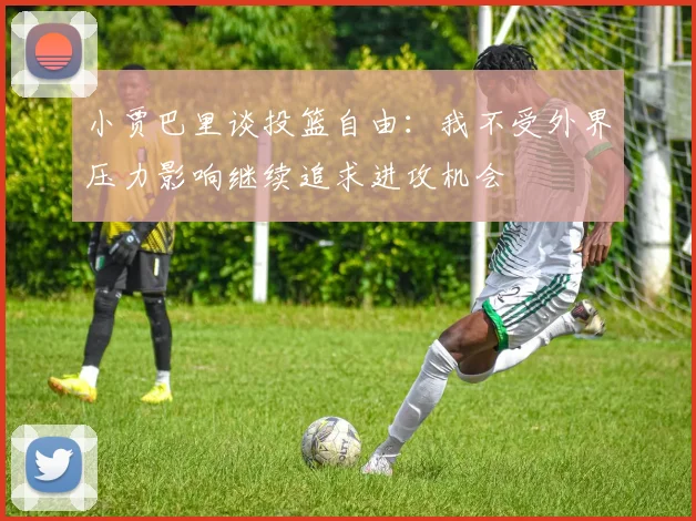 小贾巴里谈投篮自由：我不受外界压力影响继续追求进攻机会