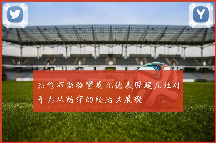 杰伦布朗称赞恩比德表现超凡让对手无从防守的统治力展现