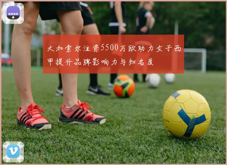 大加索尔注资5500万欧助力女子西甲提升品牌影响力与知名度
