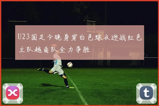 U23国足今晚身穿白色球衣迎战红色主队越南队全力争胜